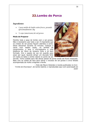 30




                        22.Lombo de Porco

Ingredientes
   •   1 peça média de lombo suíno fresco, pesando
       aproximadamente 2kg
   •   ½ copo (americano) de sal grosso
Modo de Preparar

Polvilhe toda a peça de lombo com o sal grosso.
Não é necessário usar todo o sal. É importante que
os cristais de sal grosso fiquem aderidos à carne.
Deixe descansar durante 10 minutos. Coloque a
carne num espeto duplo, no sentido do
comprimento, e leve à churrasqueira a uma
distância de 30cm do braseiro forte e já bem
formado. Vire o espeto de vez em quando para
assar por igual. Quando atingir um dourado forte
em todos os lados o lombo estará no ponto de ser
servido. Tome cuidado para não deixar passar do ponto senão ele ficará ressecado.
Bata com as costas da faca para retirar o excesso de sal grosso e sirva fatiado
acompanhado de molho vinagrete e farofa.
                           – Foto (de Mauro Holanda) e receita publicadas no livro
  “A Arte do Churrasco”, de Carlos Gabriel, e reproduzidas aqui com autorização do
                                                                             autor
 