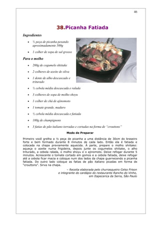 46




                          38.Picanha Fatiada
Ingredientes
   •   ½ peça de picanha pesando
       aproximadamente 500g
   •   1 colher de sopa de sal grosso

Para o molho
   •   200g de cogumelo shiitake
   •   2 colheres de azeite de oliva
   •   1 dente de alho descascado e
       triturado
   •   ½ cebola média descascada e ralada
   •   3 colheres de sopa de molho shoyu
   •   1 colher de chá de ajinomoto
   •   1 tomate grande, maduro
   •   ½ cebola média descascada e fatiada
   •   100g de champignons
   •   3 fatias de pão italiano torradas e cortadas na forma de “crouttons”
                                 Modo de Preparar

Primeiro você grelha a ½ peça de picanha a uma distância de 30cm do braseiro
forte e bem formado durante 8 minutos de cada lado. Então ela é fatiada e
colocada na chapa previamente aquecida. À parte, prepare o molho shiitake:
aqueça o azeite numa frigideira, depois junte os cogumelos shiitake, o alho
triturado, a cebola ralada, o molho shoyu e o ajinomoto. Deixe refogar durante 5
minutos. Acrescente o tomate cortado em gomos e a cebola fatiada, deixe refogar
até a cebola ficar macia e coloque num dos lados da chapa guarnecendo a picanha
fatiada. Do outro lado coloque as fatias de pão italiano picadas em forma de
“crouttons”. Sirva na chapa.
                                 – Receita elaborada pelo churrasqueiro Celso Frison
                           e integrante do cardápio do restaurante Rancho do Vinho,
                                                 em Itapecerica da Serra, São Paulo
 