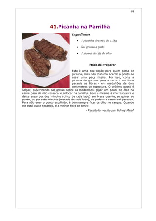 49




                    41.Picanha na Parrilha
                                    Ingredientes
                                       •   1 picanha de cerca de 1,2kg
                                       •   Sal grosso a gosto
                                       •   1 xícara de café de óleo


                                                 Modo de Preparar

                                     Esta é uma boa opção para quem gosta de
                                     picanha, mas não costuma acertar o ponto ao
                                     assar uma peça inteira. Por isso, corte a
                                     picanha da gordura para a carne - em linha
                                     paralela as fibras - em medalhões de dois
                                     centímetros de espessura. O próximo passo é
salgar, pulverizando sal grosso sobre os medalhões, jogar um pouco de óleo na
carne para ela não ressecar e colocar na parrilha. Leve a mesma à churrasqueira e
deixe assar por dez minutos (cinco de cada lado) em brasa quente, se quiser ao
ponto, ou por sete minutos (metade de cada lado), se preferir a carne mal passada.
Para não errar o ponto escolhido, é bom sempre ficar de olho no sangue. Quando
ele está quase secando, é a melhor hora de servir.
                                              - Receita fornecida por Sidney Maluf
 
