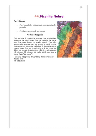 52




                          44.Picanha Nobre
Ingredientes
   •   4 a 5 medalhões retirados da parte estreita da
       picanha
   •   4 colheres de sopa de sal grosso
                Modo de Preparar

Esta receita é produzida apenas com medalhões
retirados da ponta mais fina da picanha (a parte
que fica mais longe do coxão duro). Eles são
temperados apenas com sal grosso e vão à grelha
espetados em forma de meia lua. A distância que o
espeto deve ficar do braseiro forte é de cerca de
30cm e o tempo de cozimento não deve ultrapassar
10 minutos (5 minutos de cada lado) para que a
carne fique “ao ponto”.
– Receita integrante do cardápio da Churrascaria
Boizão Grill,
em São Paulo
 