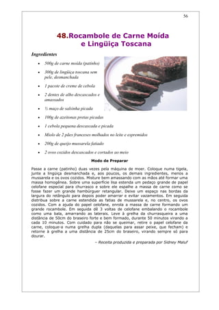 56



             48.Rocambole de Carne Moída
                   e Lingüiça Toscana
Ingredientes
   •   500g de carne moída (patinho)
   •   300g de lingüiça toscana sem
       pele, desmanchada
   •   1 pacote de creme de cebola
   •   2 dentes de alho descascados e
       amassados
   •   ½ maço de salsinha picada
   •   100g de azeitonas pretas picadas
   •   1 cebola pequena descascada e picada
   •   Miolo de 2 pães franceses molhados no leite e espremidos
   •   200g de queijo mussarela fatiado
   •   2 ovos cozidos descascados e cortados ao meio
                                Modo de Preparar

Passe a carne (patinho) duas vezes pela máquina de moer. Coloque numa tigela,
junte a lingüiça desmanchada e, aos poucos, os demais ingredientes, menos a
mussarela e os ovos cozidos. Misture bem amassando com as mãos até formar uma
massa homogênea. Sobre uma superfície lisa estenda um pedaço grande de papel
celofane especial para churrasco e sobre ele espalhe a massa de carne como se
fosse fazer um grande hambúrguer retangular. Deixe um espaço nas bordas da
largura do retângulo para depois poder amarrar e evitar vazamentos. Em seguida
distribua sobre a carne estendida as fatias de mussarela e, no centro, os ovos
cozidos. Com a ajuda do papel celofane, enrola a massa de carne formando um
grande rocambole. Em seguida dê 3 voltas de celofane embalando o rocambole
como uma bala, amarrando as laterais. Leve à grelha da churrasqueira a uma
distância de 50cm do braseiro forte e bem formado, durante 50 minutos virando a
cada 10 minutos. Com cuidado para não se queimar, retire o papel celofane da
carne, coloque-a numa grelha dupla (daquelas para assar peixe, que fecham) e
retorne à grelha a uma distância de 25cm do braseiro, virando sempre só para
dourar.
                                   – Receita produzida e preparada por Sidney Maluf
 