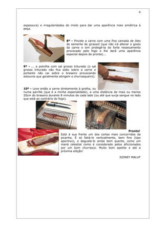 6


espessura) e irregularidades do miolo para dar uma aparência mais simétrica à
peça.



                              8º - Pincele a carne com uma fina camada de óleo
                              de semente de girassol (que não irá alterar o gosto
                              da carne e sim protegê-la do forte ressecamento
                              provocado pelo fogo e lhe dará uma aparência
                              especial depois de pronta)...



9º - ... e polvilhe com sal grosso triturado (o sal
grosso triturado não fica solto sobre a carne e
portanto não cai sobre o braseiro provocando
estouros que geralmente atingem o churrasqueiro).



10º - Leve então a carne diretamente à grelha, ou
numa parrilla (que é a minha especialidade), a uma distância de mais ou menos
20cm do braseiro durante 8 minutos de cada lado (ou até que surja sangue no lado
que está ao contrário do fogo).




                                                                      Pronto!
                          Está à sua frente um dos cortes mais concorridos da
                          picanha. É só fatiá-lo verticalmente, bem fino (tipo
                          aperitivo), e degustá-lo ainda bem quente, como um
                          maná celestial como é considerado pelos aficcionados
                          por um bom churrasco. Muito bom apetite e até a
                          próxima edição!

                                                                  SIDNEY MALUF
 