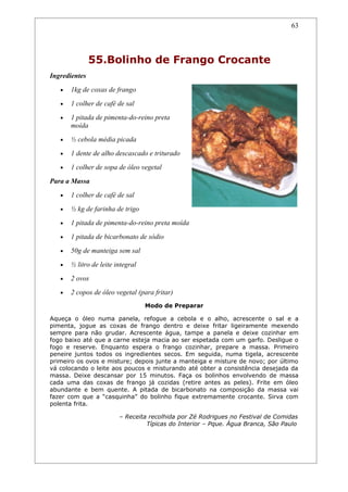 63




               55.Bolinho de Frango Crocante
Ingredientes
   •   1kg de coxas de frango
   •   1 colher de café de sal
   •   1 pitada de pimenta-do-reino preta
       moída
   •   ½ cebola média picada
   •   1 dente de alho descascado e triturado
   •   1 colher de sopa de óleo vegetal
Para a Massa
   •   1 colher de café de sal
   •   ½ kg de farinha de trigo
   •   1 pitada de pimenta-do-reino preta moída
   •   1 pitada de bicarbonato de sódio
   •   50g de manteiga sem sal
   •   ½ litro de leite integral
   •   2 ovos
   •   2 copos de óleo vegetal (para fritar)
                                   Modo de Preparar

Aqueça o óleo numa panela, refogue a cebola e o alho, acrescente o sal e a
pimenta, jogue as coxas de frango dentro e deixe fritar ligeiramente mexendo
sempre para não grudar. Acrescente água, tampe a panela e deixe cozinhar em
fogo baixo até que a carne esteja macia ao ser espetada com um garfo. Desligue o
fogo e reserve. Enquanto espera o frango cozinhar, prepare a massa. Primeiro
peneire juntos todos os ingredientes secos. Em seguida, numa tigela, acrescente
primeiro os ovos e misture; depois junte a manteiga e misture de novo; por último
vá colocando o leite aos poucos e misturando até obter a consistência desejada da
massa. Deixe descansar por 15 minutos. Faça os bolinhos envolvendo de massa
cada uma das coxas de frango já cozidas (retire antes as peles). Frite em óleo
abundante e bem quente. A pitada de bicarbonato na composição da massa vai
fazer com que a “casquinha” do bolinho fique extremamente crocante. Sirva com
polenta frita.

                         – Receita recolhida por Zé Rodrigues no Festival de Comidas
                                  Típicas do Interior – Pque. Água Branca, São Paulo
 