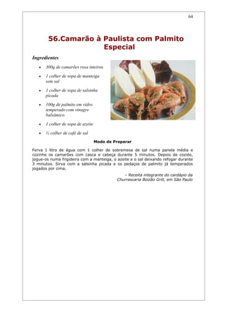 64




        56.Camarão à Paulista com Palmito
                     Especial
Ingredientes
   •   300g de camarões rosa inteiros
   •   1 colher de sopa de manteiga
       sem sal
   •   1 colher de sopa de salsinha
       picada
   •   100g de palmito em vidro
       temperado com vinagre
       balsâmico
   •   1 colher de sopa de azeite
   •   ½ colher de café de sal
                                    Modo de Preparar

Ferva 1 litro de água com 1 colher de sobremesa de sal numa panela média e
cozinhe os camarões com casca e cabeça durante 5 minutos. Depois de cozido,
jogue-os numa frigideira com a manteiga, o azeite e o sal deixando refogar durante
3 minutos. Sirva com a salsinha picada e os pedaços de palmito já temperados
jogados por cima.
                                                – Receita integrante do cardápio da
                                             Churrascaria Boizão Grill, em São Paulo
 