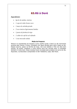 71




                               63.Rã à Doré
Ingredientes
   •   kg de rãs médias, inteiras
   •   1 copo de vinho branco seco
   •   1 maço de salsinha picada
   •   2 ovos inteiros ligeiramente batidos
   •   1 prato de farinha de trigo
   •   1 colher de café de sal refinado
   •   ½ noz moscada ralada
                                    Modo de Preparar
Misture os ingredientes de tempero numa vasilha funda e deixe as rãs marinando
durante pelo menos 2 horas. Complete com água filtrada para cobrir todas as rãs.
Depois escorra, passe na farinha de trigo, nos ovos batidos e frite em óleo bem
quente. Se quiser, substitua o vinho branco seco por cerveja clara. O resultado
também é muito bom. Estas receitas foram enviadas pelo produtor de carne de rãs,
Aquavale, e produzidas e preparadas no Bar Valadares, Lapa, São Paulo.
 