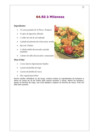 72




                           64.Rã à Milanesa

Ingredientes
   •   12 coxas grandes de rã Para o Tempero
   •   4 copos de água fria, filtrada
   •   1 colher de chá de sal refinado
   •   1 pitada de pimenta-do-reino preta, moída
   •   Suco de 2 limões
   •   1 cebola média descascada e picada
       miudinho
   •   2 dentes de alho descascados e amassados

Para Fritar
   •   2 ovos inteiros ligeiramente batidos
   •   1 prato de farinha de trigo
   •   1 prato de farinha de rosca
   •   óleo vegetal para fritar
Numa vasilha refratária ou de louça, misture todos os ingredientes de tempero e
deixe as coxas de rã de molho pelo menos durante 2 horas. Retire do tempero,
passe na farinha de trigo, nos ovos batidos e depois na farinha de rosca. Frite em
óleo bem quente.
 