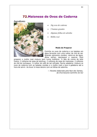 81




          72.Maionese de Ovos de Codorna
Ingredientes
                                       •   1kg ovos de codorna
                                       •   5 batatas grandes
                                       •   Algumas folhas de salsinha
                                       •   Molho rosé




                                                 Modo de Preparar

                                     Cozinhe os ovos de codorna e as batatas em
                                     água fervente com uma colher de chá de sal.
                                     Quando estiverem cozidos, retire-os da água,
                                     deixe esfriar, descasque e reserve. Para
preparar o molho rosé misture bem numa molheira: ½ lata de creme de leite
fresco; 2 colheres de sopa de ketchup; 2 colheres de sopa de maionese; 2 colheres
de chá de conhaque; ½ colher de café de sal refinado. Numa saladeira, misture os
ovos de codorna com as batatas cozidas e o molho rosé e leve à geladeira até a
hora de servir. Ao levar à mesa decore com as folhas de salsinha.

                                       — Receita elaborada pela Nice dos Santos,
                                                 da Churrascaria Caminho do Sul
 