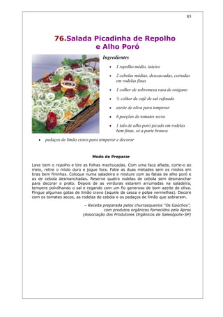 85




           76.Salada Picadinha de Repolho
                     e Alho Poró
                                    Ingredientes
                                        •   1 repolho médio, inteiro
                                        •   2 cebolas médias, descascadas, cortadas
                                            em rodelas finas
                                        •   1 colher de sobremesa rasa de orégano
                                        •   ½ colher de café de sal refinado
                                        •   azeite de oliva para temperar
                                        •   6 porções de tomates secos
                                        •   1 talo de alho poró picado em rodelas
                                            bem finas, só a parte branca
   •   pedaços de limão cravo para temperar e decorar


                               Modo de Preparar

Lave bem o repolho e tire as folhas machucadas. Com uma faca afiada, corte-o ao
meio, retire o miolo duro e jogue fora. Fatie as duas metades sem os miolos em
tiras bem fininhas. Coloque numa saladeira e misture com as fatias de alho poró e
as de cebola desmanchadas. Reserve quatro rodelas de cebola sem desmanchar
para decorar o prato. Depois de as verduras estarem arrumadas na saladeira,
tempere polvilhando o sal e regando com um fio generoso de bom azeite de oliva.
Pingue algumas gotas de limão cravo (aquele da casca e polpa vermelhas). Decore
com os tomates secos, as rodelas de cebola e os pedaços de limão que sobraram.

                           – Receita preparada pelos churrasqueiros “Os Gaúchos”,
                                     com produtos orgânicos fornecidos pela Apros
                          (Associação dos Produtores Orgânicos de Salesópolis-SP)
 