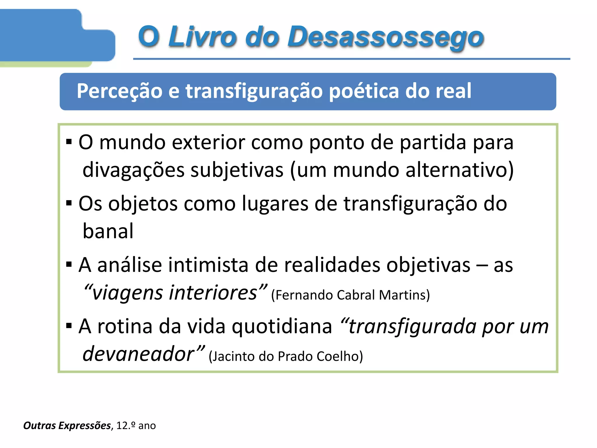 O Livro do Desassossego
Perceção e transfiguração poética do real
▪ O mundo exterior como ponto de partida para
divagações subjetivas (um mundo alternativo)
▪ Os objetos como lugares de transfiguração do
banal
▪ A análise intimista de realidades objetivas – as
“viagens interiores” (Fernando Cabral Martins)
▪ A rotina da vida quotidiana “transfigurada por um
devaneador” (Jacinto do Prado Coelho)
Outras Expressões, 12.º ano
 