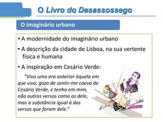 O Livro do Desassossego
O imaginário urbano
▪ A modernidade do imaginário urbano
▪ A descrição da cidade de Lisboa, na sua vertente
física e humana
▪ A inspiração em Cesário Verde:
“Vivo uma era anterior àquela em
que vivo; gozo de sentir-me coevo de
Cesário Verde, e tenho em mim,
não outros versos como os dele,
mas a substância igual à dos
versos que foram dele.”
 