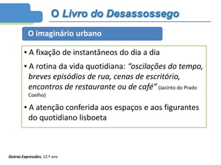 O Livro do Desassossego
O imaginário urbano
▪ A fixação de instantâneos do dia a dia
▪ A rotina da vida quotidiana: “oscilações do tempo,
breves episódios de rua, cenas de escritório,
encontros de restaurante ou de café” (Jacinto do Prado
Coelho)
▪ A atenção conferida aos espaços e aos figurantes
do quotidiano lisboeta
Outras Expressões, 12.º ano
 