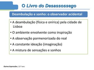 O Livro do Desassossego
Deambulação e sonho: o observador acidental
▪ A deambulação (física e onírica) pela cidade de
Lisboa
▪ O ambiente envolvente como inspiração
▪ A observação pormenorizada do real
▪ A constante ideação (imaginação)
▪ A mistura de sensações e sonhos
Outras Expressões, 12.º ano
 