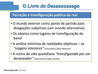 O Livro do Desassossego
Perceção e transfiguração poética do real
▪ O mundo exterior como ponto de partida para
divagações subjetivas (um mundo alternativo)
▪ Os objetos como lugares de transfiguração do
banal
▪ A análise intimista de realidades objetivas – as
“viagens interiores” (Fernando Cabral Martins)
▪ A rotina da vida quotidiana “transfigurada por um
devaneador” (Jacinto do Prado Coelho)
Outras Expressões, 12.º ano
 