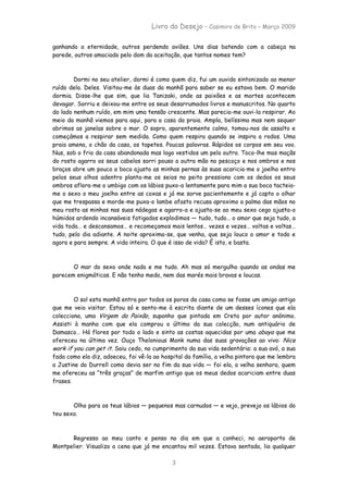 Livro do Desejo – Casimiro de Brito – Março 2009

ganhando a eternidade, outros perdendo aviões. Uns dias batendo com a cabeça na
parede, outros amaciado pelo dom da aceitação, que tantos nomes tem?



        Dormi no seu atelier, dormi é como quem diz, fui um ouvido sintonizado ao menor
ruído dela. Deles. Visitou-me às duas da manhã para saber se eu estava bem. O marido
dormia. Disse-lhe que sim, que lia Tanizaki, onde as paixões e as mortes acontecem
devagar. Sorriu e deixou-me entre os seus desarrumados livros e manuscritos. No quarto
do lado nenhum ruído, em mim uma tensão crescente. Mas parecia-me ouvi-la respirar. Ao
meio da manhã viemos para aqui, para a casa da praia. Ampla, belíssima mas nem sequer
abrimos as janelas sobre o mar. O sopro, aparentemente calmo, tomou-nos de assalto e
começámos a respirar sem medida. Como quem respira quando se inspira a rodos. Uma
praia amena, o chão da casa, os tapetes. Poucas palavras. Rápidos os corpos em seu voo.
Nus, sob o frio da casa abandonada mas logo vestidos um pelo outro. Toco-lhe mas maçãs
do rosto agarro os seus cabelos sorri pouso a outra mão no pescoço e nos ombros e nos
braços abre um pouco a boca ajusto as minhas pernas às suas acaricia-me o joelho entro
pelos seus olhos adentro planta-me os seios no peito pressiono com os dedos os seus
ombros aflora-me o umbigo com os lábios puxo-a lentamente para mim a sua boca tacteia-
me o sexo o meu joelho entre as coxas e já me sorve pacientemente e já capto o olhar
que me trespassa e morde-me puxa-o lambe afasto recusa aproximo a palma das mãos no
meu rosto as minhas nas suas nádegas e agarro-a e ajusta-se ao meu sexo cego ajusta-o
húmidos ardendo incansáveis fatigados explodimos — tudo, tudo… o amor que seja tudo, a
vida toda… e descansamos… e recomeçamos mais lentos… vezes e vezes… voltas e voltas…
tudo, pelo dia adiante. A noite aproxima-se, que venha, que seja louco o amor e todo e
agora e para sempre. A vida inteira. O que é isso de vida? É isto, e basta.



       O mar do sexo onde nado e me tudo. Ah mas só mergulho quando as ondas me
parecem enigmáticas. E não tenho medo, nem das marés mais bravas e loucas.



        O sol esta manhã entra por todos os poros da casa como se fosse um amigo antigo
que me veio visitar. Estou só e sento-me à escrita diante de um desses ícones que ela
colecciona, uma Virgem da Paixão, suponho que pintada em Creta por autor anónimo.
Assisti à manha com que ela comprou o último da sua colecção, num antiquário de
Damasco… Há flores por todo o lado e sinto as costas aquecidas por uma abaya que me
ofereceu na última vez. Ouço Thelonious Monk numa das suas gravações ao vivo: Nice
work if you can get it. Saiu cedo, no cumprimento da sua vida sedentária: a sua avó, a sua
fada como ela diz, adoeceu, foi vê-la ao hospital da família, a velha pintora que me lembra
a Justine do Durrell como devia ser no fim da sua vida — foi ela, a velha senhora, quem
me ofereceu as “três graças” de marfim antigo que os meus dedos acariciam entre duas
frases.



       Olho para os teus lábios — pequenos mas carnudos — e vejo, prevejo os lábios do
teu sexo.



      Regresso ao meu canto e penso no dia em que a conheci, no aeroporto de
Montpelier. Visualizo a cena que já me encantou mil vezes. Estava sentada, lia qualquer

                                            3
 