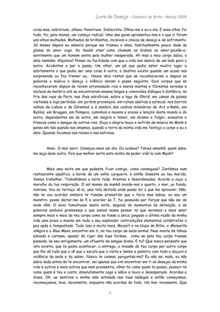 Livro do Desejo – Casimiro de Brito – Março 2009

coisa mas, sobretudo, olhava. Penetrava. Indiscreta. Olhou-me e eu a ela. E esse olhar foi
tudo, foi, pelo menos, um começo radical. Uma das guias apresentou-nos e o que vi foram
uns olhos molhados. Molhados de brilhantes, incisivos e cheios de desejo e de sofrimento.
Só meses depois eu saberia porque me tremeu a alma, habitualmente pouco dada às
glosas do amor cego. Ao houbb a’ma! como chamam os árabes ao amor-paixão-e-
sentimento que um homem sente pela mulher inesperada. Ah mas o meu corpo sabia, o
dela também. Alquimia? Pensei na facilidade com que a vida nos desvia de um lado para o
outro. Acidentes a par e passo. Um olhar, um pé que podia estar noutro lugar e
subitamente o que podia ser uma coisa é outra, o destino existe quando um acaso nos
surpreende ou faz tremer ou… Houve dois rostos que se reconheceram e depois as
palavras a música o desejo o silêncio deram o passo seguinte. Dois corpos que se
reconheceram depois de terem atravessado rios e mares montes e florestas veredas e
núcleos da matéria até se encontrarem nesses longos e comovidos diálogos à distância, no
frio das ruas de Paris, nas ilhas adriáticas, sobre o lago de Ohrid, em camas de países
visitados e logo perdidos, em jardins provençais, em ruínas assírias e aztecas, nos bairros
velhos de Lisboa e de Istambul e à sombra dos cedros milenários de Arz a-Rabb, em
Byblos, em Brugges, em Pompeia, caminhos e nuvens e areias e lençóis deste mundo e do
outro, dependentes um do outro, em alegria e temor, em abismo e fulgor, exaustos e
frescos como o sangue de outros rios. Ouço a alegria louca e sofrida da música de Monk e
penso em nós quando nos amamos, quando a terra da minha vida me festeja o corpo e eu o
dela. Quando tocamos nas raízes e nas estrelas.



       Amei. O mar sorri. Começou mais um dia. Ou acabou? Talvez amanhã, quem sabe,
me seja dado outro. Pois que melhor sorte esta minha de poder vivê-lo com Myah?



        Mais uma noite em que pudeste ficar comigo, como consegues? Jantámos num
restaurante aquático, a bordo de um velho cargueiro, e então disseste ao teu marido,
Vamos trabalhar. Trabalhámos a noite toda. Atentos e desordenados. Acordo e ouço o
marulho da tua respiração. O sol manso da manhã invade-nos o quarto, o mar, ao fundo,
ronrona. Vou ao terraço vê-lo, uma tela deitada onde posso ler o que me aprouver. Não,
não te vou acordar embora te tivesse prometido que o faria mas sabes, eu sou um
monstro, posso deitar-me às 5 e acordar às 7, fui possuído por forças que não sei de
onde vêm. O sexo tumultuoso desta noite, seguido de momentos de detenção, e de
palavras amáveis promessas o que somos nesse pensar no que seremos e mais amor
sempre mais e mais do teu corpo como se fosse a única jangada a última razão da minha
vida uma praia o mundo em todo o seu esplendor contradições elementos catástrofes a
paz após a tempestade. Tudo isso e muito mais, Mozart e os blues de Billie, o Menuetto
allegro e a Blue Moon, encontrei em ti, no teu corpo de seda animal. Num monte de Vénus
elevado e carnoso, apesar do rigor das tuas formas, como se pelo teu corpo tivesse
passado, no seu antigamente, um afluente de sangue árabe. E tu? Que nunca pensaste que
isto existia, que te podia acontecer, a entrega, a invasão do teu corpo por outro corpo
que lhe dá tudo que o vê que o escuta que o visita e lambe e penetra com toda a doçura e
violência da sede e do saber. Nunca te cansas, perguntas-me? Eu não sei nada, eu não
sabia nada antes de te encontrar, sei apenas que vim encontrar em ti os desejos da minha
vida e outros e mais outros que nem pressentia, olhar-te como quem te possui, possuir-te
como quem é teu e canta, absolutamente cego e sábio e louco e desesperado. Acordas e
dizes, Oh, ao sentires a minha mão entalada nas tuas nádegas e então começamos,
recomeçamos, leve, docemente, enquanto não acordas de todo. Um mar incessante. Que

                                            4
 
