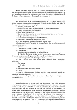 Livro do Desejo – Casimiro de Brito – Março 2009

        Rimos, obsessivos. Talvez o dente ou a bala ou a regra moral radical venha de
onde parece haver cumplicidade, aceitação, compaixão por dois animais apaixonados. Não
sei. Agora é assim, amar até ao esgotamento, adormecer dentro de ti, e depois logo se vê.
Ou não se vê. A chuva cessou e o céu não pode estar mais claro.



        Apresentaram-nos no aeroporto. Que partiríamos para Lodève em grupos de oito
poetas, que iriam chegando dos vários países. E que já estava alguém, uma poeta do
Líbano, que me iriam apresentar: Isac, Myah.
        — Desculpa, não sei nada de ti.
         Que não fazia falta, disse-lhe. Pedi um café. Ela, outro sumo de laranja.
        — Queres saber alguma coisa? perguntou.
        — Nada. O que quiseres dizer.
        — Escrevo mas não sei se presta. Ganhei um prémio e por isso me convidaram.
        — E o que fazes além de escrever?
        — Cuido da casa. Parece que mal. Tenho três filhos.
        — Três filhos? Tantos assim? Pareces tão nova.
        — 25 anos. Mas houve um tempo em que me fizeram filhos...
        Olhos de metal macio. Provocadores. Como se fossem duas as mulheres dentro do
mesmo olhar obsessivo.
        — Fizeram?
        — O meu marido. Quando devia ter feito amor.
        — Um filósofo?
        — Um comerciante. Árabe sunita. Porquê um filósofo?
        — Os filósofos têm tantas dúvidas que nem sempre sabem fazer amor. Falam mas
não amam, raciocinam mas não gozam, duvidam mas não se entregam.
        — Nunca tinha pensado nisso. É uma provocação?
        — Talvez. Sinto-te doce e ao mesmo tempo convulsiva. Talvez provoques a
provocação.
        — E os poetas?
        — Há de tudo.
        — Tu?
        — Gostava de tomar mais cafés contigo.
        — Cafés?
        — Começos. Palavras amargas. Café sem açúcar. E o que vem depois de cada café
quando não sabemos nada do outro.
        Que vamos então partir, disse a nossa guia. Que chegaram mais poetas, a
carrinha está cheia.



        Quem fala aqui? Um eu que não sou eu, que vem de longe e traz coisas pequeninas
entre os dedos. Desígnios invisíveis. Um homem enjaulado no vasto mundo e, sobretudo,
na teia de mulheres, as visitantes da noite, as portadoras do caos, umas vezes doce,
outras nem tanto. Em cada milímetro da casa, em cada partícula do dia, uma boca, uma
entrega que se pode desenvolver de um modo ou de mil outros pois a verdade, a realidade
não é só uma. Em boa verdade não é nenhuma. Este é também um livro — um canto —
sobre o grande e único milagre, o de sermos isto, o de estarmos vivos desta maneira e
não de outra quando tudo são apelos para outra coisa, outros erros. Falo de mutações. De
liberdade condicionada. Libertinagem. O amor impera, e o seu sexo, neste livro, porque se
parte do princípio de que tudo é caos — e a ordem que aqui se persegue nada tem a ver

                                           6
 