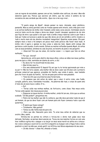 Livro do Desejo – Casimiro de Brito – Março 2009

com as regras da sociedade, apenas com as leis, também elas caóticas, do amor. Mas não
sabereis quem sou. Parece que escrevo um diário, que me coloco à sombra da luz
excessiva de uma verdade que não existe… Que vivo e me vejo viver…



         “O poeta amigo de Myah”, devem pensar no meio. Amizade, amor platónico,
pensarão. Mas eu estou perdido como se tivesse apenas este minuto, este chão para viver
e as outras mulheres da minha vida tivessem caído numa caixa escura. Contemplo escuto
acaricio bebo excito-me dispo-a deixo-me despir invadir devassar apoderar-se de mim
que faça de mim o que quiser e ela quer tudo e então cresço ruborizo cubro-a por todo o
lado por todos os buracos e pede-me que não deixe um só em solidão e entro invado-a e
tudo e muito mais ela me devolve incansável inesgotável. Quantas vezes posso. Ela quer
sempre mais e mais e há sempre um pouco mais onde parecia não haver mais nada. A
minha vida é agora e apenas no meu corpo e sabe-me bem. Quem está comigo não
pertence a este mundo, é este mundo. Estava eu nestes reflexões quando Myah, às voltas
com os seus prelúdios, estamos na casa da praia, se levanta do piano e me pergunta:
         — Amas-me? Diz que me amas, diz muitas vezes — e reparo que tem os olhos
molhados.
         — Por que choras?
         Aproxima-se, entra para dentro dos meus olhos, coloca as mãos nos meus joelhos,
puxa-me para o chão, sentados um diante do outro, e diz:
         — Eu devia ter-te encontrado há dez anos.
         — Mas há dez anos tu…
         — Era uma adolescente? E depois? Eu sei que tu te terias apaixonado por mim e
eu por ti. Não me teria casado, uma mulher não se deve casar aos 18 anos com o primeiro
príncipe comercial que aparece, pressões de família, aqui ainda é assim… mas também
para me livrar do peso da família… Saí de um peso para entrar num pesadelo.
         — Tens-me dito que os primeiros anos foram bons…
         — Eu pensava que sim antes de saber que o amor é outra coisa, uma fusão,
coração, palavra, sexo, humidades trocadas... As palavras são tuas, o corpo de quem ama
é todo ele um sexo louco e sábio. E tu…
         — Eu?
         — Terias caído nas minhas malhas, de feiticeira, como dizes. Nos meus ardis.
Terias caído apesar dos meus poucos anos.
         — Esqueces os meus muitos. A minha mulher, ainda há um ano, dizia que eu estava
acabado. “Já não podes?”, perguntava-me.
         — Pobre da tua mulher que não te conhecia, que não deve perceber nada do que é
um homem, do que se deve fazer com um homem para ele fazer connosco tudo o que nós
quisermos.
         — É assim que fazes comigo?
         — Totalmente. Não gostas?
         — Talvez eu não tenha nascido para ela.
         — Claro que não. Nasceste para mim. Tu eras meu antes de saberes que eu
existia. Meu, assim.
         Enrolou-me as pernas na cintura e torceu-me o dorso num golpe seco mas
delicado. Deitados, as pernas descruzaram-se. Tocou-me nos mamilos torceu-os com uma
leve violência agitou-me o sangue e eu beijei os seus seios mordi-os soltou-se e atacou-
me o sexo começou a acariciá-lo a excitá-lo enquanto eu busquei com a língua toda a saliva
possível e a meti na mão que, arado gentil, se infiltrou nos lábios espumosos do seu sexo.
         — Já não choras — disse-lhe, olhando-a fundo.

                                            7
 