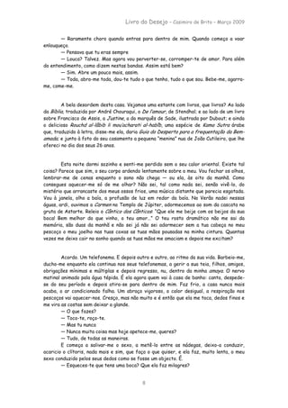 Livro do Desejo – Casimiro de Brito – Março 2009

       — Raramente choro quando entras para dentro de mim. Quando começo a voar
enlouqueço.
       — Pensava que tu eras sempre
       — Louca? Talvez. Mas agora vou perverter-se, corromper-te de amor. Para além
do entendimento, como dizem nestas bandas. Assim está bem?
       — Sim. Abre um pouco mais, assim.
       — Toda, abro-me toda, dou-te tudo o que tenho, tudo o que sou. Bebe-me, agarra-
me, come-me.


        A bela desordem desta casa. Vejamos uma estante com livros, que livros? Ao lado
da Bíblia, traduzida por André Chouraqui, o De l’amour, de Stendhal; e ao lado de um livro
sobre Francisco de Assis, a Justine, a do marquês de Sade, ilustrada por Dubout; e ainda
o delicioso Rouchd al-lâbib li mou’acharati al-habîb, uma espécie de Kama Sutra árabe
que, traduzido à letra, disse-me ela, daria Guia do Desperto para a frequentação da Bem-
amada; e junto à foto do seu casamento a pequena “menina” nua de João Cutileiro, que lhe
ofereci no dia dos seus 26 anos.


        Esta noite dormi sozinho e senti-me perdido sem o seu calor oriental. Existe tal
coisa? Parece que sim, o seu corpo ardendo lentamente sobre o meu. Vou fechar os olhos,
lembrar-me de cenas enquanto o sono não chega — ou ela, às oito da manhã. Como
consegues aquecer-me só de me olhar? Não sei, tal como nada sei, senão vivê-lo, do
mistério que arrancaste dos meus ossos frios, uma música distante que parecia esgotada.
Vou à janela, olho a baía, a profusão de luz em redor da baía. No Verão nadei nessas
águas, ardi, ouvimos a Carmen no Templo de Júpiter, adormecemos ao som da cascata na
gruta de Astarte. Releio o Cântico dos Cânticos: “Que ele me beije com os beijos da sua
boca! Bem melhor do que vinho, o teu amor…” O teu rosto dramático não me sai da
memória, são duas da manhã e não sei já não sei adormecer sem a tua cabeça no meu
pescoço o meu joelho nas tuas coxas as tuas mãos pousadas na minha cintura. Quantas
vezes me deixo cair no sonho quando as tuas mãos me amaciam e depois me excitam?


        Acordo. Um telefonema. E depois outro e outro, ao ritmo da sua vida. Barbeio-me,
ducho-me enquanto ela continua nos seus telefonemas, a gerir a sua teia, filhos, amigos,
obrigações mínimas e múltiplas e depois regresso, nu, dentro da minha amaya. O nervo
matinal animado pala água tépida. É ela agora quem vai à casa de banho: canta, despede-
se do seu período e depois atira-se para dentro de mim. Faz frio, a casa nunca mais
acaba, o ar condicionado falha. Um abraço vigoroso, o calor desigual, a respiração nos
pescoços vai aquecer-nos. Cresço, mas não muito e é então que ela me toca, dedos finos e
me vira as costas sem deixar a glande.
        — O que fazes?
        — Toco-te, roço-te.
        — Mas tu nunca
        — Nunca muita coisa mas hoje apetece-me, queres?
        — Tudo, de todas as maneiras.
        E começa a salivar-me o sexo, a metê-lo entre as nádegas, deixo-a conduzir,
acaricio o clítoris, nada mais e sim, que faça o que quiser, e ela faz, muito lenta, o meu
sexo conduzido pelos seus dedos como se fosse um objecto. É.
        — Esqueces-te que tens uma boca? Que ela faz milagres?


                                            8
 