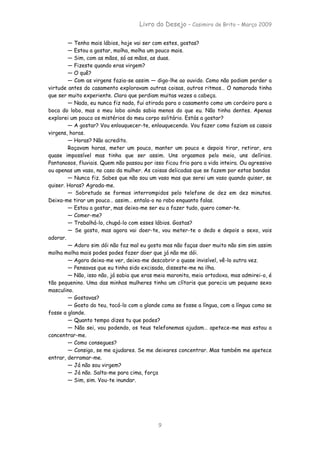 Livro do Desejo – Casimiro de Brito – Março 2009

        — Tenho mais lábios, hoje vai ser com estes, gostas?
        — Estou a gostar, molha, molha um pouco mais.
        — Sim, com as mãos, só as mãos, as duas.
        — Fizeste quando eras virgem?
        — O quê?
        — Com as virgens fazia-se assim — digo-lhe ao ouvido. Como não podiam perder a
virtude antes do casamento exploravam outras coisas, outros ritmos… O namorado tinha
que ser muito experiente. Claro que perdiam muitas vezes a cabeça.
        — Nada, eu nunca fiz nada, fui atirada para o casamento como um cordeiro para a
boca do lobo, mas o meu lobo ainda sabia menos do que eu. Não tinha dentes. Apenas
explorei um pouco os mistérios do meu corpo solitário. Estás a gostar?
        — A gostar? Vou enlouquecer-te, enlouquecendo. Vou fazer como faziam os casais
virgens, horas.
        — Horas? Não acredito.
        Roçavam horas, meter um pouco, manter um pouco e depois tirar, retirar, era
quase impossível mas tinha que ser assim. Uns orgasmos pelo meio, uns delírios.
Pantanosos, fluviais. Quem não passou por isso ficou frio para a vida inteira. Ou agressivo
ou apenas um vaso, no caso da mulher. As coisas delicadas que se fazem por estas bandas
        — Nunca fiz. Sabes que não sou um vaso mas que serei um vaso quando quiser, se
quiser. Horas? Agrada-me.
        — Sobretudo se formos interrompidos pelo telefone de dez em dez minutos.
Deixa-me tirar um pouco… assim… entala-o no rabo enquanto falas.
        — Estou a gostar, mas deixa-me ser eu a fazer tudo, quero comer-te.
        — Comer-me?
        — Trabalhá-lo, chupá-lo com esses lábios. Gostas?
        — Se gosto, mas agora vai doer-te, vou meter-te o dedo e depois o sexo, vais
adorar.
        — Adoro sim dói não faz mal eu gosto mas não faças doer muito não sim sim assim
molha molha mais podes podes fazer doer que já não me dói.
        — Agora deixa-me ver, deixa-me descobrir o quase invisível, vê-lo outra vez.
        — Pensavas que eu tinha sido excisada, disseste-me na ilha.
        — Não, isso não, já sabia que eras meio maronita, meio ortodoxa, mas admirei-o, é
tão pequenino. Uma das minhas mulheres tinha um clítoris que parecia um pequeno sexo
masculino.
        — Gostavas?
        — Gosto do teu, tocá-lo com a glande como se fosse a língua, com a língua como se
fosse a glande.
        — Quanto tempo dizes tu que podes?
        — Não sei, vou podendo, os teus telefonemas ajudam… apetece-me mas estou a
concentrar-me.
        — Como consegues?
        — Consigo, se me ajudares. Se me deixares concentrar. Mas também me apetece
entrar, derramar-me.
        — Já não sou virgem?
        — Já não. Salta-me para cima, força
        — Sim, sim. Vou-te inundar.




                                            9
 