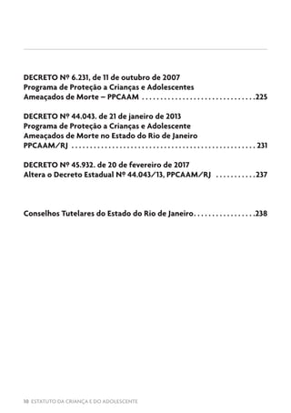 10 ESTATUTO DA CRIANÇA E DO ADOLESCENTE
DECRETO Nº 6.231, de 11 de outubro de 2007
Programa de Proteção a Crianças e Adolescentes
Ameaçados de Morte – PPCAAM .  .  .  .  .  .  .  .  .  .  .  .  .  .  .  .  .  .  .  .  .  .  .  .  .  .  .  .  .  .  . 225
DECRETO Nº 44.043. de 21 de janeiro de 2013
Programa de Proteção a Crianças e Adolescente
Ameaçados de Morte no Estado do Rio de Janeiro
PPCAAM/RJ .  .  .  .  .  .  .  .  .  .  .  .  .  .  .  .  .  .  .  .  .  .  .  .  .  .  .  .  .  .  .  .  .  .  .  .  .  .  .  .  .  .  .  .  .  .  .  .  .  .  . 231
DECRETO Nº 45.932. de 20 de fevereiro de 2017
Altera o Decreto Estadual Nº 44.043/13, PPCAAM/RJ .  .  .  .  .  .  .  .  .  .  . 237
Conselhos Tutelares do Estado do Rio de Janeiro. .  .  .  .  .  .  .  .  .  .  .  .  .  .  .  . 238
 