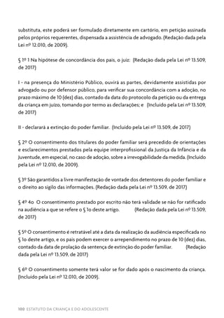 100 ESTATUTO DA CRIANÇA E DO ADOLESCENTE
substituta, este poderá ser formulado diretamente em cartório, em petição assinada
pelos próprios requerentes, dispensada a assistência de advogado. (Redação dada pela
Lei nº 12.010, de 2009).
§ 1º 1 Na hipótese de concordância dos pais, o juiz: (Redação dada pela Lei nº 13.509,
de 2017)
I - na presença do Ministério Público, ouvirá as partes, devidamente assistidas por
advogado ou por defensor público, para verificar sua concordância com a adoção, no
prazo máximo de 10 (dez) dias, contado da data do protocolo da petição ou da entrega
da criança em juízo, tomando por termo as declarações; e (Incluído pela Lei nº 13.509,
de 2017)
II - declarará a extinção do poder familiar. (Incluído pela Lei nº 13.509, de 2017)
§ 2º O consentimento dos titulares do poder familiar será precedido de orientações
e esclarecimentos prestados pela equipe interprofissional da Justiça da Infância e da
Juventude, em especial, no caso de adoção, sobre a irrevogabilidade da medida. (Incluído
pela Lei nº 12.010, de 2009).
§ 3º São garantidos a livre manifestação de vontade dos detentores do poder familiar e
o direito ao sigilo das informações. (Redação dada pela Lei nº 13.509, de 2017)
§ 4º 4o O consentimento prestado por escrito não terá validade se não for ratificado
na audiência a que se refere o § 1o deste artigo. (Redação dada pela Lei nº 13.509,
de 2017)
§ 5º O consentimento é retratável até a data da realização da audiência especificada no
§ 1o deste artigo, e os pais podem exercer o arrependimento no prazo de 10 (dez) dias,
contado da data de prolação da sentença de extinção do poder familiar. (Redação
dada pela Lei nº 13.509, de 2017)
§ 6º O consentimento somente terá valor se for dado após o nascimento da criança.
(Incluído pela Lei nº 12.010, de 2009).
 