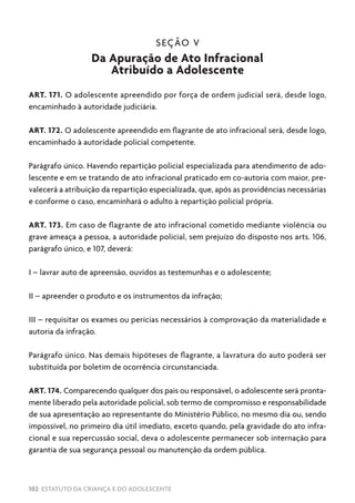102 ESTATUTO DA CRIANÇA E DO ADOLESCENTE
SEÇÃO V
Da Apuração de Ato Infracional
Atribuído a Adolescente
ART. 171. O adolescente apreendido por força de ordem judicial será, desde logo,
encaminhado à autoridade judiciária.
ART. 172. O adolescente apreendido em flagrante de ato infracional será, desde logo,
encaminhado à autoridade policial competente.
Parágrafo único. Havendo repartição policial especializada para atendimento de ado-
lescente e em se tratando de ato infracional praticado em co-autoria com maior, pre-
valecerá a atribuição da repartição especializada, que, após as providências necessárias
e conforme o caso, encaminhará o adulto à repartição policial própria.
ART. 173. Em caso de flagrante de ato infracional cometido mediante violência ou
grave ameaça a pessoa, a autoridade policial, sem prejuízo do disposto nos arts. 106,
parágrafo único, e 107, deverá:
I – lavrar auto de apreensão, ouvidos as testemunhas e o adolescente;
II – apreender o produto e os instrumentos da infração;
III – requisitar os exames ou perícias necessários à comprovação da materialidade e
autoria da infração.
Parágrafo único. Nas demais hipóteses de flagrante, a lavratura do auto poderá ser
substituída por boletim de ocorrência circunstanciada.
ART. 174. Comparecendo qualquer dos pais ou responsável, o adolescente será pronta-
mente liberado pela autoridade policial, sob termo de compromisso e responsabilidade
de sua apresentação ao representante do Ministério Público, no mesmo dia ou, sendo
impossível, no primeiro dia útil imediato, exceto quando, pela gravidade do ato infra-
cional e sua repercussão social, deva o adolescente permanecer sob internação para
garantia de sua segurança pessoal ou manutenção da ordem pública.
 
