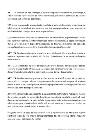 ESTATUTO DA CRIANÇA E DO ADOLESCENTE 103
ART. 175. Em caso de não liberação, a autoridade policial encaminhará, desde logo, o
adolescente ao representante do Ministério Público, juntamente com cópia do auto de
apreensão ou boletim de ocorrência.
§ 1º Sendo impossível a apresentação imediata, a autoridade policial encaminhará o
adolescente à entidade de atendimento, que fará a apresentação ao representante do
Ministério Público no prazo de vinte e quatro horas.
§ 2º Nas localidades onde não houver entidade de atendimento, a apresentação far-se-á
pela autoridade policial. À falta de repartição policial especializada, o adolescente aguar-
dará a apresentação em dependência separada da destinada a maiores, não podendo,
em qualquer hipótese, exceder o prazo referido no parágrafo anterior.
ART. 176. Sendo o adolescente liberado, a autoridade policial encaminhará imediata-
mente ao representante do Ministério Público cópia do auto de apreensão ou boletim
de ocorrência.
ART. 177. Se, afastada a hipótese de flagrante, houver indícios de participação de adoles-
cente na prática de ato infracional, a autoridade policial encaminhará ao representante
do Ministério Público relatório das investigações e demais documentos.
ART. 178. O adolescente a quem se atribua autoria de ato infracional não poderá ser
conduzido ou transportado em compartimento fechado de veículo policial, em con-
dições atentatórias à sua dignidade, ou que impliquem risco à sua integridade física ou
mental, sob pena de responsabilidade.
ART. 179. Apresentado o adolescente, o representante do Ministério Público, no mesmo
dia e à vista do auto de apreensão, boletim de ocorrência ou relatório policial, devi-
damente autuados pelo cartório judicial e com informação sobre os antecedentes do
adolescente, procederá imediata e informalmente à sua oitiva e, em sendo possível, de
seus pais ou responsável, vítima e testemunhas.
Parágrafo único. Em caso de não apresentação, o representante do Ministério Público
notificará os pais ou responsável para apresentação do adolescente, podendo requisitar
o concurso das polícias civil e militar.
 