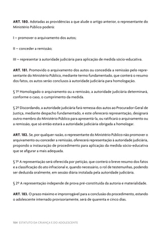 104 ESTATUTO DA CRIANÇA E DO ADOLESCENTE
ART. 180. Adotadas as providências a que alude o artigo anterior, o representante do
Ministério Público poderá:
I – promover o arquivamento dos autos;
II – conceder a remissão;
III – representar à autoridade judiciária para aplicação de medida sócio-educativa.
ART. 181. Promovido o arquivamento dos autos ou concedida a remissão pelo repre-
sentante do Ministério Público, mediante termo fundamentado, que conterá o resumo
dos fatos, os autos serão conclusos à autoridade judiciária para homologação.
§ 1º Homologado o arquivamento ou a remissão, a autoridade judiciária determinará,
conforme o caso, o cumprimento da medida.
§ 2º Discordando, a autoridade judiciária fará remessa dos autos ao Procurador-Geral de
Justiça, mediante despacho fundamentado, e este oferecerá representação, designará
outro membro do Ministério Público para apresentá-la, ou ratificará o arquivamento ou
a remissão, que só então estará a autoridade judiciária obrigada a homologar.
ART. 182. Se, por qualquer razão, o representante do Ministério Público não promover o
arquivamento ou conceder a remissão, oferecerá representação à autoridade judiciária,
propondo a instauração de procedimento para aplicação da medida sócio-educativa
que se afigurar a mais adequada.
§ 1º A representação será oferecida por petição, que conterá o breve resumo dos fatos
e a classificação do ato infracional e, quando necessário, o rol de testemunhas, podendo
ser deduzida oralmente, em sessão diária instalada pela autoridade judiciária.
§ 2º A representação independe de prova pré-constituída da autoria e materialidade.
ART. 183. O prazo máximo e improrrogável para a conclusão do procedimento, estando
o adolescente internado provisoriamente, será de quarenta e cinco dias.
 