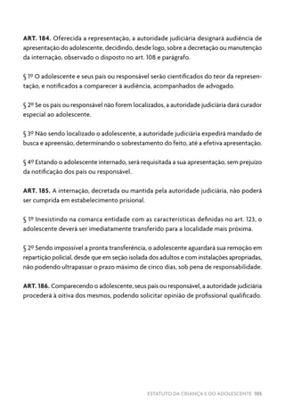 ESTATUTO DA CRIANÇA E DO ADOLESCENTE 105
ART. 184. Oferecida a representação, a autoridade judiciária designará audiência de
apresentação do adolescente, decidindo, desde logo, sobre a decretação ou manutenção
da internação, observado o disposto no art. 108 e parágrafo.
§ 1º O adolescente e seus pais ou responsável serão cientificados do teor da represen-
tação, e notificados a comparecer à audiência, acompanhados de advogado.
§ 2º Se os pais ou responsável não forem localizados, a autoridade judiciária dará curador
especial ao adolescente.
§ 3º Não sendo localizado o adolescente, a autoridade judiciária expedirá mandado de
busca e apreensão, determinando o sobrestamento do feito, até a efetiva apresentação.
§ 4º Estando o adolescente internado, será requisitada a sua apresentação, sem prejuízo
da notificação dos pais ou responsável.
ART. 185. A internação, decretada ou mantida pela autoridade judiciária, não poderá
ser cumprida em estabelecimento prisional.
§ 1º Inexistindo na comarca entidade com as características definidas no art. 123, o
adolescente deverá ser imediatamente transferido para a localidade mais próxima.
§ 2º Sendo impossível a pronta transferência, o adolescente aguardará sua remoção em
repartição policial, desde que em seção isolada dos adultos e com instalações apropriadas,
não podendo ultrapassar o prazo máximo de cinco dias, sob pena de responsabilidade.
ART. 186. Comparecendo o adolescente, seus pais ou responsável, a autoridade judiciária
procederá à oitiva dos mesmos, podendo solicitar opinião de profissional qualificado.
 