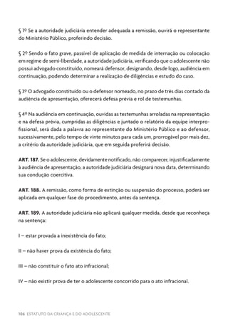 106 ESTATUTO DA CRIANÇA E DO ADOLESCENTE
§ 1º Se a autoridade judiciária entender adequada a remissão, ouvirá o representante
do Ministério Público, proferindo decisão.
§ 2º Sendo o fato grave, passível de aplicação de medida de internação ou colocação
em regime de semi-liberdade, a autoridade judiciária, verificando que o adolescente não
possui advogado constituído, nomeará defensor, designando, desde logo, audiência em
continuação, podendo determinar a realização de diligências e estudo do caso.
§ 3º O advogado constituído ou o defensor nomeado, no prazo de três dias contado da
audiência de apresentação, oferecerá defesa prévia e rol de testemunhas.
§ 4º Na audiência em continuação, ouvidas as testemunhas arroladas na representação
e na defesa prévia, cumpridas as diligências e juntado o relatório da equipe interpro-
fissional, será dada a palavra ao representante do Ministério Público e ao defensor,
sucessivamente, pelo tempo de vinte minutos para cada um, prorrogável por mais dez,
a critério da autoridade judiciária, que em seguida proferirá decisão.
ART. 187. Se o adolescente, devidamente notificado, não comparecer, injustificadamente
à audiência de apresentação, a autoridade judiciária designará nova data, determinando
sua condução coercitiva.
ART. 188. A remissão, como forma de extinção ou suspensão do processo, poderá ser
aplicada em qualquer fase do procedimento, antes da sentença.
ART. 189. A autoridade judiciária não aplicará qualquer medida, desde que reconheça
na sentença:
I – estar provada a inexistência do fato;
II – não haver prova da existência do fato;
III – não constituir o fato ato infracional;
IV – não existir prova de ter o adolescente concorrido para o ato infracional.
 