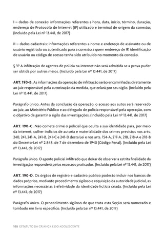 108 ESTATUTO DA CRIANÇA E DO ADOLESCENTE
I – dados de conexão: informações referentes a hora, data, início, término, duração,
endereço de Protocolo de Internet (IP) utilizado e terminal de origem da conexão;
(Incluído pela Lei nº 13.441, de 2017)
II – dados cadastrais: informações referentes a nome e endereço de assinante ou de
usuário registrado ou autenticado para a conexão a quem endereço de IP, identificação
de usuário ou código de acesso tenha sido atribuído no momento da conexão.
§ 3º A infiltração de agentes de polícia na internet não será admitida se a prova puder
ser obtida por outros meios. (Incluído pela Lei nº 13.441, de 2017)
ART. 190-B. As informações da operação de infiltração serão encaminhadas diretamente
ao juiz responsável pela autorização da medida, que zelará por seu sigilo. (Incluído pela
Lei nº 13.441, de 2017)
Parágrafo único. Antes da conclusão da operação, o acesso aos autos será reservado
ao juiz, ao Ministério Público e ao delegado de polícia responsável pela operação, com
o objetivo de garantir o sigilo das investigações. (Incluído pela Lei nº 13.441, de 2017)
ART. 190-C. Não comete crime o policial que oculta a sua identidade para, por meio
da internet, colher indícios de autoria e materialidade dos crimes previstos nos arts.
240, 241, 241-A, 241-B, 241-C e 241-D desta Lei e nos arts. 154-A, 217-A, 218, 218-A e 218-B
do Decreto-Lei nº 2.848, de 7 de dezembro de 1940 (Código Penal). (Incluído pela Lei
nº 13.441, de 2017)
Parágrafo único. O agente policial infiltrado que deixar de observar a estrita finalidade da
investigação responderá pelos excessos praticados. (Incluído pela Lei nº 13.441, de 2017)
ART. 190-D. Os órgãos de registro e cadastro público poderão incluir nos bancos de
dados próprios, mediante procedimento sigiloso e requisição da autoridade judicial, as
informações necessárias à efetividade da identidade fictícia criada. (Incluído pela Lei
nº 13.441, de 2017)
Parágrafo único. O procedimento sigiloso de que trata esta Seção será numerado e
tombado em livro específico. (Incluído pela Lei nº 13.441, de 2017)
 