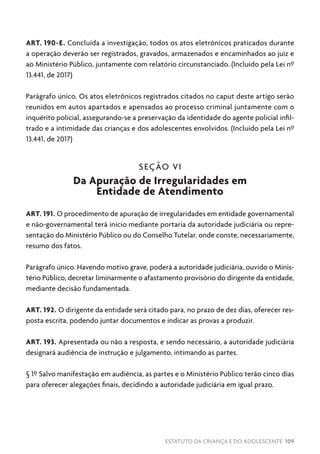 ESTATUTO DA CRIANÇA E DO ADOLESCENTE 109
ART. 190-E. Concluída a investigação, todos os atos eletrônicos praticados durante
a operação deverão ser registrados, gravados, armazenados e encaminhados ao juiz e
ao Ministério Público, juntamente com relatório circunstanciado. (Incluído pela Lei nº
13.441, de 2017)
Parágrafo único. Os atos eletrônicos registrados citados no caput deste artigo serão
reunidos em autos apartados e apensados ao processo criminal juntamente com o
inquérito policial, assegurando-se a preservação da identidade do agente policial infil-
trado e a intimidade das crianças e dos adolescentes envolvidos. (Incluído pela Lei nº
13.441, de 2017)
SEÇÃO VI
Da Apuração de Irregularidades em
Entidade de Atendimento
ART. 191. O procedimento de apuração de irregularidades em entidade governamental
e não-governamental terá início mediante portaria da autoridade judiciária ou repre-
sentação do Ministério Público ou do Conselho Tutelar, onde conste, necessariamente,
resumo dos fatos.
Parágrafo único. Havendo motivo grave, poderá a autoridade judiciária, ouvido o Minis-
tério Público, decretar liminarmente o afastamento provisório do dirigente da entidade,
mediante decisão fundamentada.
ART. 192. O dirigente da entidade será citado para, no prazo de dez dias, oferecer res-
posta escrita, podendo juntar documentos e indicar as provas a produzir.
ART. 193. Apresentada ou não a resposta, e sendo necessário, a autoridade judiciária
designará audiência de instrução e julgamento, intimando as partes.
§ 1º Salvo manifestação em audiência, as partes e o Ministério Público terão cinco dias
para oferecer alegações finais, decidindo a autoridade judiciária em igual prazo.
 