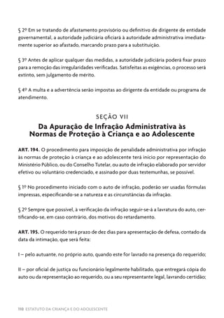 110 ESTATUTO DA CRIANÇA E DO ADOLESCENTE
§ 2º Em se tratando de afastamento provisório ou definitivo de dirigente de entidade
governamental, a autoridade judiciária oficiará à autoridade administrativa imediata-
mente superior ao afastado, marcando prazo para a substituição.
§ 3º Antes de aplicar qualquer das medidas, a autoridade judiciária poderá fixar prazo
para a remoção das irregularidades verificadas. Satisfeitas as exigências, o processo será
extinto, sem julgamento de mérito.
§ 4º A multa e a advertência serão impostas ao dirigente da entidade ou programa de
atendimento.
SEÇÃO VII
Da Apuração de Infração Administrativa às
Normas de Proteção à Criança e ao Adolescente
ART. 194. O procedimento para imposição de penalidade administrativa por infração
às normas de proteção à criança e ao adolescente terá início por representação do
Ministério Público, ou do Conselho Tutelar, ou auto de infração elaborado por servidor
efetivo ou voluntário credenciado, e assinado por duas testemunhas, se possível.
§ 1º No procedimento iniciado com o auto de infração, poderão ser usadas fórmulas
impressas, especificando-se a natureza e as circunstâncias da infração.
§ 2º Sempre que possível, à verificação da infração seguir-se-á a lavratura do auto, cer-
tificando-se, em caso contrário, dos motivos do retardamento.
ART. 195. O requerido terá prazo de dez dias para apresentação de defesa, contado da
data da intimação, que será feita:
I – pelo autuante, no próprio auto, quando este for lavrado na presença do requerido;
II – por oficial de justiça ou funcionário legalmente habilitado, que entregará cópia do
auto ou da representação ao requerido, ou a seu representante legal, lavrando certidão;
 