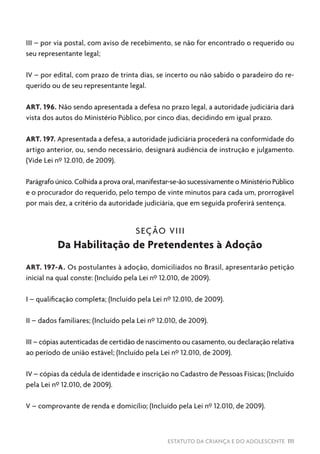 ESTATUTO DA CRIANÇA E DO ADOLESCENTE 111
III – por via postal, com aviso de recebimento, se não for encontrado o requerido ou
seu representante legal;
IV – por edital, com prazo de trinta dias, se incerto ou não sabido o paradeiro do re-
querido ou de seu representante legal.
ART. 196. Não sendo apresentada a defesa no prazo legal, a autoridade judiciária dará
vista dos autos do Ministério Público, por cinco dias, decidindo em igual prazo.
ART. 197. Apresentada a defesa, a autoridade judiciária procederá na conformidade do
artigo anterior, ou, sendo necessário, designará audiência de instrução e julgamento.
(Vide Lei nº 12.010, de 2009).
Parágrafo único. Colhida a prova oral, manifestar-se-ão sucessivamente o Ministério Público
e o procurador do requerido, pelo tempo de vinte minutos para cada um, prorrogável
por mais dez, a critério da autoridade judiciária, que em seguida proferirá sentença.
SEÇÃO VIII
Da Habilitação de Pretendentes à Adoção
ART. 197-A. Os postulantes à adoção, domiciliados no Brasil, apresentarão petição
inicial na qual conste: (Incluído pela Lei nº 12.010, de 2009).
I – qualificação completa; (Incluído pela Lei nº 12.010, de 2009).
II – dados familiares; (Incluído pela Lei nº 12.010, de 2009).
III – cópias autenticadas de certidão de nascimento ou casamento, ou declaração relativa
ao período de união estável; (Incluído pela Lei nº 12.010, de 2009).
IV – cópias da cédula de identidade e inscrição no Cadastro de Pessoas Físicas; (Incluído
pela Lei nº 12.010, de 2009).
V – comprovante de renda e domicílio; (Incluído pela Lei nº 12.010, de 2009).
 