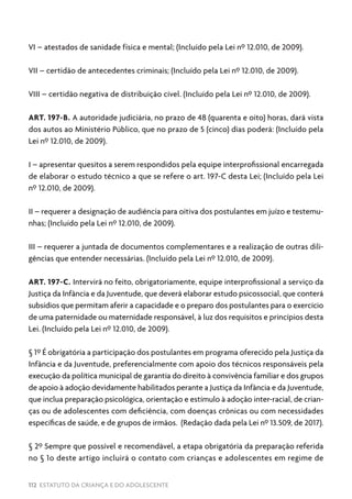 112 ESTATUTO DA CRIANÇA E DO ADOLESCENTE
VI – atestados de sanidade física e mental; (Incluído pela Lei nº 12.010, de 2009).
VII – certidão de antecedentes criminais; (Incluído pela Lei nº 12.010, de 2009).
VIII – certidão negativa de distribuição cível. (Incluído pela Lei nº 12.010, de 2009).
ART. 197-B. A autoridade judiciária, no prazo de 48 (quarenta e oito) horas, dará vista
dos autos ao Ministério Público, que no prazo de 5 (cinco) dias poderá: (Incluído pela
Lei nº 12.010, de 2009).
I – apresentar quesitos a serem respondidos pela equipe interprofissional encarregada
de elaborar o estudo técnico a que se refere o art. 197-C desta Lei; (Incluído pela Lei
nº 12.010, de 2009).
II – requerer a designação de audiência para oitiva dos postulantes em juízo e testemu-
nhas; (Incluído pela Lei nº 12.010, de 2009).
III – requerer a juntada de documentos complementares e a realização de outras dili-
gências que entender necessárias. (Incluído pela Lei nº 12.010, de 2009).
ART. 197-C. Intervirá no feito, obrigatoriamente, equipe interprofissional a serviço da
Justiça da Infância e da Juventude, que deverá elaborar estudo psicossocial, que conterá
subsídios que permitam aferir a capacidade e o preparo dos postulantes para o exercício
de uma paternidade ou maternidade responsável, à luz dos requisitos e princípios desta
Lei. (Incluído pela Lei nº 12.010, de 2009).
§ 1º É obrigatória a participação dos postulantes em programa oferecido pela Justiça da
Infância e da Juventude, preferencialmente com apoio dos técnicos responsáveis pela
execução da política municipal de garantia do direito à convivência familiar e dos grupos
de apoio à adoção devidamente habilitados perante a Justiça da Infância e da Juventude,
que inclua preparação psicológica, orientação e estímulo à adoção inter-racial, de crian-
ças ou de adolescentes com deficiência, com doenças crônicas ou com necessidades
específicas de saúde, e de grupos de irmãos. (Redação dada pela Lei nº 13.509, de 2017).
§ 2º Sempre que possível e recomendável, a etapa obrigatória da preparação referida
no § 1o deste artigo incluirá o contato com crianças e adolescentes em regime de
 