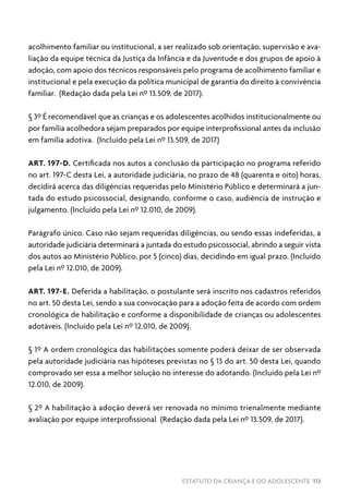 ESTATUTO DA CRIANÇA E DO ADOLESCENTE 113
acolhimento familiar ou institucional, a ser realizado sob orientação, supervisão e ava-
liação da equipe técnica da Justiça da Infância e da Juventude e dos grupos de apoio à
adoção, com apoio dos técnicos responsáveis pelo programa de acolhimento familiar e
institucional e pela execução da política municipal de garantia do direito à convivência
familiar. (Redação dada pela Lei nº 13.509, de 2017).
§ 3º É recomendável que as crianças e os adolescentes acolhidos institucionalmente ou
por família acolhedora sejam preparados por equipe interprofissional antes da inclusão
em família adotiva. (Incluído pela Lei nº 13.509, de 2017)
ART. 197-D. Certificada nos autos a conclusão da participação no programa referido
no art. 197-C desta Lei, a autoridade judiciária, no prazo de 48 (quarenta e oito) horas,
decidirá acerca das diligências requeridas pelo Ministério Público e determinará a jun-
tada do estudo psicossocial, designando, conforme o caso, audiência de instrução e
julgamento. (Incluído pela Lei nº 12.010, de 2009).
Parágrafo único. Caso não sejam requeridas diligências, ou sendo essas indeferidas, a
autoridade judiciária determinará a juntada do estudo psicossocial, abrindo a seguir vista
dos autos ao Ministério Público, por 5 (cinco) dias, decidindo em igual prazo. (Incluído
pela Lei nº 12.010, de 2009).
ART. 197-E. Deferida a habilitação, o postulante será inscrito nos cadastros referidos
no art. 50 desta Lei, sendo a sua convocação para a adoção feita de acordo com ordem
cronológica de habilitação e conforme a disponibilidade de crianças ou adolescentes
adotáveis. (Incluído pela Lei nº 12.010, de 2009).
§ 1º A ordem cronológica das habilitações somente poderá deixar de ser observada
pela autoridade judiciária nas hipóteses previstas no § 13 do art. 50 desta Lei, quando
comprovado ser essa a melhor solução no interesse do adotando. (Incluído pela Lei nº
12.010, de 2009).
§ 2º A habilitação à adoção deverá ser renovada no mínimo trienalmente mediante
avaliação por equipe interprofissional (Redação dada pela Lei nº 13.509, de 2017).
 