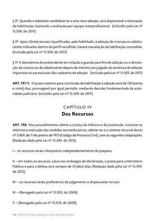 114 ESTATUTO DA CRIANÇA E DO ADOLESCENTE
§ 3º Quando o adotante candidatar-se a uma nova adoção, será dispensável a renovação
da habilitação, bastando a avaliação por equipe interprofissional. (Incluído pela Lei nº
13.509, de 2017)
§ 4º Após 3 (três) recusas injustificadas, pelo habilitado, à adoção de crianças ou adoles-
centes indicados dentro do perfil escolhido, haverá reavaliação da habilitação concedida.
(Incluído pela Lei nº 13.509, de 2017)
§ 5º A desistência do pretendente em relação à guarda para fins de adoção ou a devolu-
ção da criança ou do adolescente depois do trânsito em julgado da sentença de adoção
importará na sua exclusão dos cadastros de adoção (Incluído pela Lei nº 13.509, de 2017)
ART. 197-F. O prazo máximo para conclusão da habilitação à adoção será de 120 (cento
e vinte) dias, prorrogável por igual período, mediante decisão fundamentada da auto-
ridade judiciária. (Incluído pela Lei nº 13.509, de 2017)
CAPÍTULO IV
Dos Recursos
ART. 198. Nos procedimentos afetos à Justiça da Infância e da Juventude, inclusive os
relativos à execução das medidas socioeducativas, adotar-se-á o sistema recursal da Lei
nº 5.869, de 11 de janeiro de 1973 (Código de Processo Civil), com as seguintes adaptações:
(Redação dada pela Lei nº 12.594, de 2012).
I – os recursos serão interpostos independentemente de preparo;
II – em todos os recursos, salvo nos embargos de declaração, o prazo para o Ministério
Público e para a defesa será sempre de 10 (dez) dias; (Redação dada pela Lei nº 12.594,
de 2012).
III – os recursos terão preferência de julgamento e dispensarão revisor;
IV – (Revogado pela Lei nº 12.010, de 2009).
V – (Revogado pela Lei nº 12.010, de 2009).
 