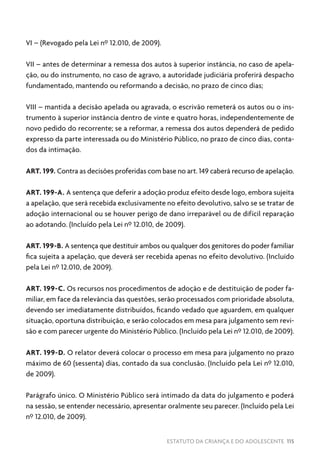 ESTATUTO DA CRIANÇA E DO ADOLESCENTE 115
VI – (Revogado pela Lei nº 12.010, de 2009).
VII – antes de determinar a remessa dos autos à superior instância, no caso de apela-
ção, ou do instrumento, no caso de agravo, a autoridade judiciária proferirá despacho
fundamentado, mantendo ou reformando a decisão, no prazo de cinco dias;
VIII – mantida a decisão apelada ou agravada, o escrivão remeterá os autos ou o ins-
trumento à superior instância dentro de vinte e quatro horas, independentemente de
novo pedido do recorrente; se a reformar, a remessa dos autos dependerá de pedido
expresso da parte interessada ou do Ministério Público, no prazo de cinco dias, conta-
dos da intimação.
ART. 199. Contra as decisões proferidas com base no art. 149 caberá recurso de apelação.
ART. 199-A. A sentença que deferir a adoção produz efeito desde logo, embora sujeita
a apelação, que será recebida exclusivamente no efeito devolutivo, salvo se se tratar de
adoção internacional ou se houver perigo de dano irreparável ou de difícil reparação
ao adotando. (Incluído pela Lei nº 12.010, de 2009).
ART. 199-B. A sentença que destituir ambos ou qualquer dos genitores do poder familiar
fica sujeita a apelação, que deverá ser recebida apenas no efeito devolutivo. (Incluído
pela Lei nº 12.010, de 2009).
ART. 199-C. Os recursos nos procedimentos de adoção e de destituição de poder fa-
miliar, em face da relevância das questões, serão processados com prioridade absoluta,
devendo ser imediatamente distribuídos, ficando vedado que aguardem, em qualquer
situação, oportuna distribuição, e serão colocados em mesa para julgamento sem revi-
são e com parecer urgente do Ministério Público. (Incluído pela Lei nº 12.010, de 2009).
ART. 199-D. O relator deverá colocar o processo em mesa para julgamento no prazo
máximo de 60 (sessenta) dias, contado da sua conclusão. (Incluído pela Lei nº 12.010,
de 2009).
Parágrafo único. O Ministério Público será intimado da data do julgamento e poderá
na sessão, se entender necessário, apresentar oralmente seu parecer. (Incluído pela Lei
nº 12.010, de 2009).
 