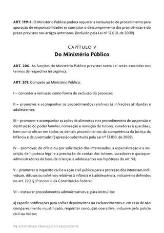 116 ESTATUTO DA CRIANÇA E DO ADOLESCENTE
ART. 199-E. O Ministério Público poderá requerer a instauração de procedimento para
apuração de responsabilidades se constatar o descumprimento das providências e do
prazo previstos nos artigos anteriores. (Incluído pela Lei nº 12.010, de 2009).
CAPÍTULO V
Do Ministério Público
ART. 200. As funções do Ministério Público previstas nesta Lei serão exercidas nos
termos da respectiva lei orgânica.
ART. 201. Compete ao Ministério Público:
I – conceder a remissão como forma de exclusão do processo;
II – promover e acompanhar os procedimentos relativos às infrações atribuídas a
adolescentes;
III – promover e acompanhar as ações de alimentos e os procedimentos de suspensão e
destituição do poder familiar, nomeação e remoção de tutores, curadores e guardiães,
bem como oficiar em todos os demais procedimentos da competência da Justiça da
Infância e da Juventude; (Expressão substituída pela Lei nº 12.010, de 2009).
IV – promover, de ofício ou por solicitação dos interessados, a especialização e a ins-
crição de hipoteca legal e a prestação de contas dos tutores, curadores e quaisquer
administradores de bens de crianças e adolescentes nas hipóteses do art. 98;
V – promover o inquérito civil e a ação civil pública para a proteção dos interesses indi-
viduais, difusos ou coletivos relativos à infância e à adolescência, inclusive os definidos
no art. 220, § 3º inciso II, da Constituição Federal;
VI – instaurar procedimentos administrativos e, para instruí-los:
a) expedir notificações para colher depoimentos ou esclarecimentos e, em caso de não
comparecimento injustificado, requisitar condução coercitiva, inclusive pela polícia
civil ou militar;
 