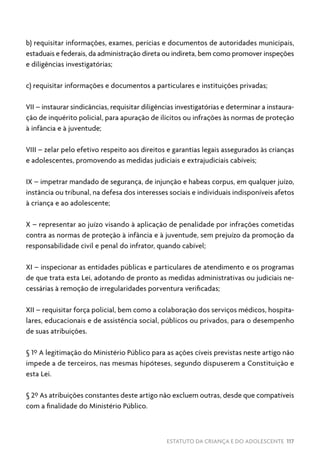 ESTATUTO DA CRIANÇA E DO ADOLESCENTE 117
b) requisitar informações, exames, perícias e documentos de autoridades municipais,
estaduais e federais, da administração direta ou indireta, bem como promover inspeções
e diligências investigatórias;
c) requisitar informações e documentos a particulares e instituições privadas;
VII – instaurar sindicâncias, requisitar diligências investigatórias e determinar a instaura-
ção de inquérito policial, para apuração de ilícitos ou infrações às normas de proteção
à infância e à juventude;
VIII – zelar pelo efetivo respeito aos direitos e garantias legais assegurados às crianças
e adolescentes, promovendo as medidas judiciais e extrajudiciais cabíveis;
IX – impetrar mandado de segurança, de injunção e habeas corpus, em qualquer juízo,
instância ou tribunal, na defesa dos interesses sociais e individuais indisponíveis afetos
à criança e ao adolescente;
X – representar ao juízo visando à aplicação de penalidade por infrações cometidas
contra as normas de proteção à infância e à juventude, sem prejuízo da promoção da
responsabilidade civil e penal do infrator, quando cabível;
XI – inspecionar as entidades públicas e particulares de atendimento e os programas
de que trata esta Lei, adotando de pronto as medidas administrativas ou judiciais ne-
cessárias à remoção de irregularidades porventura verificadas;
XII – requisitar força policial, bem como a colaboração dos serviços médicos, hospita-
lares, educacionais e de assistência social, públicos ou privados, para o desempenho
de suas atribuições.
§ 1º A legitimação do Ministério Público para as ações cíveis previstas neste artigo não
impede a de terceiros, nas mesmas hipóteses, segundo dispuserem a Constituição e
esta Lei.
§ 2º As atribuições constantes deste artigo não excluem outras, desde que compatíveis
com a finalidade do Ministério Público.
 