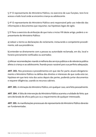 118 ESTATUTO DA CRIANÇA E DO ADOLESCENTE
§ 3º O representante do Ministério Público, no exercício de suas funções, terá livre
acesso a todo local onde se encontre criança ou adolescente.
§ 4º O representante do Ministério Público será responsável pelo uso indevido das
informações e documentos que requisitar, nas hipóteses legais de sigilo.
§ 5º Para o exercício da atribuição de que trata o inciso VIII deste artigo, poderá o re-
presentante do Ministério Público:
a) reduzir a termo as declarações do reclamante, instaurando o competente procedi-
mento, sob sua presidência;
b) entender-se diretamente com a pessoa ou autoridade reclamada, em dia, local e
horário previamente notificados ou acertados;
c) efetuar recomendações visando à melhoria dos serviços públicos e de relevância pública
afetos à criança e ao adolescente, fixando prazo razoável para sua perfeita adequação.
ART. 202. Nos processos e procedimentos em que não for parte, atuará obrigatoria-
mente o Ministério Público na defesa dos direitos e interesses de que cuida esta Lei,
hipótese em que terá vista dos autos depois das partes, podendo juntar documentos
e requerer diligências, usando os recursos cabíveis.
ART. 203. A intimação do Ministério Público, em qualquer caso, será feita pessoalmente.
ART. 204. A falta de intervenção do Ministério Público acarreta a nulidade do feito, que
será declarada de ofício pelo juiz ou a requerimento de qualquer interessado.
ART. 205. As manifestações processuais do representante do Ministério Público deverão
ser fundamentadas.
 