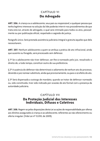 ESTATUTO DA CRIANÇA E DO ADOLESCENTE 119
CAPÍTULO VI
Do Advogado
ART. 206. A criança ou o adolescente, seus pais ou responsável, e qualquer pessoa que
tenha legítimo interesse na solução da lide poderão intervir nos procedimentos de que
trata esta Lei, através de advogado, o qual será intimado para todos os atos, pessoal-
mente ou por publicação oficial, respeitado o segredo de justiça.
Parágrafo único. Será prestada assistência judiciária integral e gratuita àqueles que dela
necessitarem.
ART. 207. Nenhum adolescente a quem se atribua a prática de ato infracional, ainda
que ausente ou foragido, será processado sem defensor.
§ 1º Se o adolescente não tiver defensor, ser-lhe-á nomeado pelo juiz, ressalvado o
direito de, a todo tempo, constituir outro de sua preferência.
§ 2º A ausência do defensor não determinará o adiamento de nenhum ato do processo,
devendo o juiz nomear substituto, ainda que provisoriamente, ou para o só efeito do ato.
§ 3º Será dispensada a outorga de mandato, quando se tratar de defensor nomeado
ou, sido constituído, tiver sido indicado por ocasião de ato formal com a presença da
autoridade judiciária.
CAPÍTULO VII
Da Proteção Judicial dos Interesses
Individuais, Difusos e Coletivos
ART. 208. Regem-se pelas disposições desta Lei as ações de responsabilidade por ofensa
aos direitos assegurados à criança e ao adolescente, referentes ao não oferecimento ou
oferta irregular: (Vide Lei nº 12.010, de 2009).
 