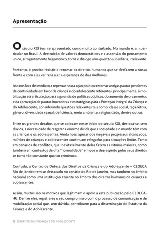 12 ESTATUTO DA CRIANÇA E DO ADOLESCENTE
Apresentação
Oséculo XXI tem se apresentado como muito conturbado. No mundo e, em par-
ticular no Brasil. A destruição de valores democráticos e a ascensão do pensamento
único, arrogantemente hegemônico, torna o diálogo uma questão subsidiária, irrelevante.
Portanto, é preciso resistir e retomar os direitos humanos que se desfazem a nossa
frente e com eles ver renascer a esperança de dias melhores.
Isso nos leva de imediato a repensar nossa ação política: retomar antigas pautas pendentes
de continuidade em favor da criança e do adolescente referentes, principalmente, à mo-
bilização e à articulação para a garantia de políticas públicas, do aumento de orçamentos
e da aprovação de pautas inovadoras e estratégicas para a Proteção Integral da Criança e
do Adolescente, considerando questões relevantes tais como: classe social, raça/etnia,
gênero, diversidade sexual, deficiência, meio ambiente, religiosidade, dentre outras.
Entre os grandes desafios que se colocam neste início do século XXI, destaca-se, sem
dúvida, a necessidade de resgatar a enorme dívida que a sociedade e o mundo têm com
as crianças e os adolescentes. Ainda hoje, apesar dos inegáveis progressos alcançados,
milhões de crianças e adolescentes continuam relegados para situações limite. Tanto
em cenários de conflitos, que inevitavelmente delas fazem as vítimas maiores, como
também em contextos de dita “normalidade” em que o desrespeito pelos seus direitos
se torna tão constante quanto criminoso.
Contudo, o Centro de Defesa dos Direitos da Criança e do Adolescente – CEDECA
Rio de Janeiro tem se destacado no cenário do Rio de Janeiro, mas também no âmbito
nacional como uma instituição atuante no âmbito dos direitos humanos de crianças e
adolescentes.
Assim, muitos são os motivos que legitimam o apoio a esta publicação pelo CEDECA-
-RJ. Dentre eles, registra-se o seu compromisso com o processo de comunicação e de
mobilização social que, sem dúvida, contribuem para a disseminação do Estatuto da
Criança e do Adolescente.
 