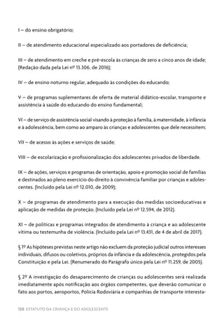 120 ESTATUTO DA CRIANÇA E DO ADOLESCENTE
I – do ensino obrigatório;
II – de atendimento educacional especializado aos portadores de deficiência;
III – de atendimento em creche e pré-escola às crianças de zero a cinco anos de idade;
(Redação dada pela Lei nº 13.306, de 2016);
IV – de ensino noturno regular, adequado às condições do educando;
V – de programas suplementares de oferta de material didático-escolar, transporte e
assistência à saúde do educando do ensino fundamental;
VI – de serviço de assistência social visando à proteção à família, à maternidade, à infância
e à adolescência, bem como ao amparo às crianças e adolescentes que dele necessitem;
VII – de acesso às ações e serviços de saúde;
VIII – de escolarização e profissionalização dos adolescentes privados de liberdade.
IX – de ações, serviços e programas de orientação, apoio e promoção social de famílias
e destinados ao pleno exercício do direito à convivência familiar por crianças e adoles-
centes. (Incluído pela Lei nº 12.010, de 2009);
X – de programas de atendimento para a execução das medidas socioeducativas e
aplicação de medidas de proteção. (Incluído pela Lei nº 12.594, de 2012).
XI – de políticas e programas integrados de atendimento à criança e ao adolescente
vítima ou testemunha de violência. (Incluído pela Lei nº 13.431, de 4 de abril de 2017).
§ 1º As hipóteses previstas neste artigo não excluem da proteção judicial outros interesses
individuais, difusos ou coletivos, próprios da infância e da adolescência, protegidos pela
Constituição e pela Lei. (Renumerado do Parágrafo único pela Lei nº 11.259, de 2005).
§ 2º A investigação do desaparecimento de crianças ou adolescentes será realizada
imediatamente após notificação aos órgãos competentes, que deverão comunicar o
fato aos portos, aeroportos, Polícia Rodoviária e companhias de transporte interesta-
 