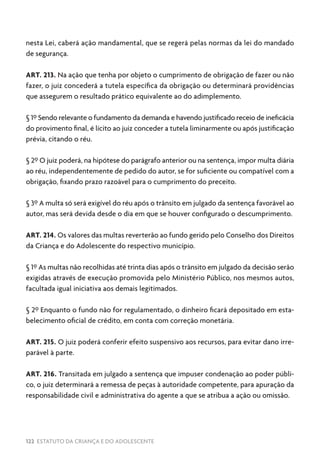 122 ESTATUTO DA CRIANÇA E DO ADOLESCENTE
nesta Lei, caberá ação mandamental, que se regerá pelas normas da lei do mandado
de segurança.
ART. 213. Na ação que tenha por objeto o cumprimento de obrigação de fazer ou não
fazer, o juiz concederá a tutela específica da obrigação ou determinará providências
que assegurem o resultado prático equivalente ao do adimplemento.
§ 1º Sendo relevante o fundamento da demanda e havendo justificado receio de ineficácia
do provimento final, é lícito ao juiz conceder a tutela liminarmente ou após justificação
prévia, citando o réu.
§ 2º O juiz poderá, na hipótese do parágrafo anterior ou na sentença, impor multa diária
ao réu, independentemente de pedido do autor, se for suficiente ou compatível com a
obrigação, fixando prazo razoável para o cumprimento do preceito.
§ 3º A multa só será exigível do réu após o trânsito em julgado da sentença favorável ao
autor, mas será devida desde o dia em que se houver configurado o descumprimento.
ART. 214. Os valores das multas reverterão ao fundo gerido pelo Conselho dos Direitos
da Criança e do Adolescente do respectivo município.
§ 1º As multas não recolhidas até trinta dias após o trânsito em julgado da decisão serão
exigidas através de execução promovida pelo Ministério Público, nos mesmos autos,
facultada igual iniciativa aos demais legitimados.
§ 2º Enquanto o fundo não for regulamentado, o dinheiro ficará depositado em esta-
belecimento oficial de crédito, em conta com correção monetária.
ART. 215. O juiz poderá conferir efeito suspensivo aos recursos, para evitar dano irre-
parável à parte.
ART. 216. Transitada em julgado a sentença que impuser condenação ao poder públi-
co, o juiz determinará a remessa de peças à autoridade competente, para apuração da
responsabilidade civil e administrativa do agente a que se atribua a ação ou omissão.
 