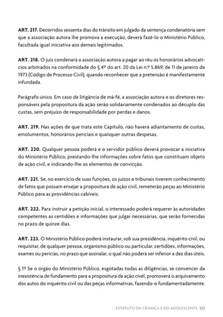 ESTATUTO DA CRIANÇA E DO ADOLESCENTE 123
ART. 217. Decorridos sessenta dias do trânsito em julgado da sentença condenatória sem
que a associação autora lhe promova a execução, deverá fazê-lo o Ministério Público,
facultada igual iniciativa aos demais legitimados.
ART. 218. O juiz condenará a associação autora a pagar ao réu os honorários advocatí-
cios arbitrados na conformidade do § 4º do art. 20 da Lei n.º 5.869, de 11 de janeiro de
1973 (Código de Processo Civil), quando reconhecer que a pretensão é manifestamente
infundada.
Parágrafo único. Em caso de litigância de má-fé, a associação autora e os diretores res-
ponsáveis pela propositura da ação serão solidariamente condenados ao décuplo das
custas, sem prejuízo de responsabilidade por perdas e danos.
ART. 219. Nas ações de que trata este Capítulo, não haverá adiantamento de custas,
emolumentos, honorários periciais e quaisquer outras despesas.
ART. 220. Qualquer pessoa poderá e o servidor público deverá provocar a iniciativa
do Ministério Público, prestando-lhe informações sobre fatos que constituam objeto
de ação civil, e indicando-lhe os elementos de convicção.
ART. 221. Se, no exercício de suas funções, os juízos e tribunais tiverem conhecimento
de fatos que possam ensejar a propositura de ação civil, remeterão peças ao Ministério
Público para as providências cabíveis.
ART. 222. Para instruir a petição inicial, o interessado poderá requerer às autoridades
competentes as certidões e informações que julgar necessárias, que serão fornecidas
no prazo de quinze dias.
ART. 223. O Ministério Público poderá instaurar, sob sua presidência, inquérito civil, ou
requisitar, de qualquer pessoa, organismo público ou particular, certidões, informações,
exames ou perícias, no prazo que assinalar, o qual não poderá ser inferior a dez dias úteis.
§ 1º Se o órgão do Ministério Público, esgotadas todas as diligências, se convencer da
inexistência de fundamento para a propositura da ação cível, promoverá o arquivamento
dos autos do inquérito civil ou das peças informativas, fazendo-o fundamentadamente.
 