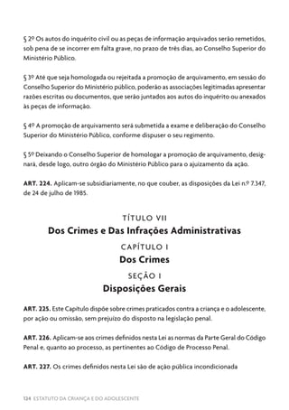 124 ESTATUTO DA CRIANÇA E DO ADOLESCENTE
§ 2º Os autos do inquérito civil ou as peças de informação arquivados serão remetidos,
sob pena de se incorrer em falta grave, no prazo de três dias, ao Conselho Superior do
Ministério Público.
§ 3º Até que seja homologada ou rejeitada a promoção de arquivamento, em sessão do
Conselho Superior do Ministério público, poderão as associações legitimadas apresentar
razões escritas ou documentos, que serão juntados aos autos do inquérito ou anexados
às peças de informação.
§ 4º A promoção de arquivamento será submetida a exame e deliberação do Conselho
Superior do Ministério Público, conforme dispuser o seu regimento.
§ 5º Deixando o Conselho Superior de homologar a promoção de arquivamento, desig-
nará, desde logo, outro órgão do Ministério Público para o ajuizamento da ação.
ART. 224. Aplicam-se subsidiariamente, no que couber, as disposições da Lei n.º 7.347,
de 24 de julho de 1985.
TÍTULO VII
Dos Crimes e Das Infrações Administrativas
CAPÍTULO I
Dos Crimes
SEÇÃO I
Disposições Gerais
ART. 225. Este Capítulo dispõe sobre crimes praticados contra a criança e o adolescente,
por ação ou omissão, sem prejuízo do disposto na legislação penal.
ART. 226. Aplicam-se aos crimes definidos nesta Lei as normas da Parte Geral do Código
Penal e, quanto ao processo, as pertinentes ao Código de Processo Penal.
ART. 227. Os crimes definidos nesta Lei são de ação pública incondicionada
 