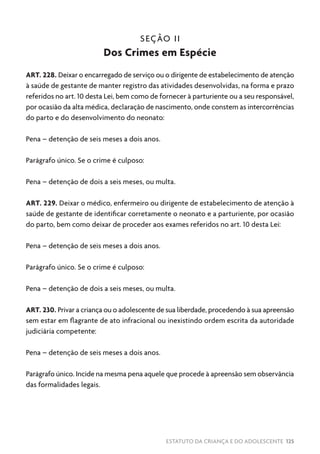 ESTATUTO DA CRIANÇA E DO ADOLESCENTE 125
SEÇÃO II
Dos Crimes em Espécie
ART. 228. Deixar o encarregado de serviço ou o dirigente de estabelecimento de atenção
à saúde de gestante de manter registro das atividades desenvolvidas, na forma e prazo
referidos no art. 10 desta Lei, bem como de fornecer à parturiente ou a seu responsável,
por ocasião da alta médica, declaração de nascimento, onde constem as intercorrências
do parto e do desenvolvimento do neonato:
Pena – detenção de seis meses a dois anos.
Parágrafo único. Se o crime é culposo:
Pena – detenção de dois a seis meses, ou multa.
ART. 229. Deixar o médico, enfermeiro ou dirigente de estabelecimento de atenção à
saúde de gestante de identificar corretamente o neonato e a parturiente, por ocasião
do parto, bem como deixar de proceder aos exames referidos no art. 10 desta Lei:
Pena – detenção de seis meses a dois anos.
Parágrafo único. Se o crime é culposo:
Pena – detenção de dois a seis meses, ou multa.
ART. 230. Privar a criança ou o adolescente de sua liberdade, procedendo à sua apreensão
sem estar em flagrante de ato infracional ou inexistindo ordem escrita da autoridade
judiciária competente:
Pena – detenção de seis meses a dois anos.
Parágrafo único. Incide na mesma pena aquele que procede à apreensão sem observância
das formalidades legais.
 