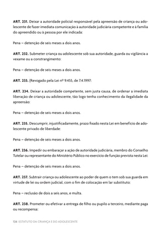 126 ESTATUTO DA CRIANÇA E DO ADOLESCENTE
ART. 231. Deixar a autoridade policial responsável pela apreensão de criança ou ado-
lescente de fazer imediata comunicação à autoridade judiciária competente e à família
do apreendido ou à pessoa por ele indicada:
Pena – detenção de seis meses a dois anos.
ART. 232. Submeter criança ou adolescente sob sua autoridade, guarda ou vigilância a
vexame ou a constrangimento:
Pena – detenção de seis meses a dois anos.
ART. 233. (Revogado pela Lei nº 9.455, de 7.4.1997:
ART. 234. Deixar a autoridade competente, sem justa causa, de ordenar a imediata
liberação de criança ou adolescente, tão logo tenha conhecimento da ilegalidade da
apreensão:
Pena – detenção de seis meses a dois anos.
ART. 235. Descumprir, injustificadamente, prazo fixado nesta Lei em benefício de ado-
lescente privado de liberdade:
Pena – detenção de seis meses a dois anos.
ART. 236. Impedir ou embaraçar a ação de autoridade judiciária, membro do Conselho
Tutelar ou representante do Ministério Público no exercício de função prevista nesta Lei:
Pena – detenção de seis meses a dois anos.
ART. 237. Subtrair criança ou adolescente ao poder de quem o tem sob sua guarda em
virtude de lei ou ordem judicial, com o fim de colocação em lar substituto:
Pena – reclusão de dois a seis anos, e multa.
ART. 238. Prometer ou efetivar a entrega de filho ou pupilo a terceiro, mediante paga
ou recompensa:
 