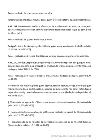 ESTATUTO DA CRIANÇA E DO ADOLESCENTE 127
Pena – reclusão de um a quatro anos, e multa.
Parágrafo único. Incide nas mesmas penas quem oferece ou efetiva a paga ou recompensa.
ART. 239. Promover ou auxiliar a efetivação de ato destinado ao envio de criança ou
adolescente para o exterior com inobservância das formalidades legais ou com o fito
de obter lucro:
Pena – reclusão de quatro a seis anos, e multa.
Parágrafo único. Se há emprego de violência, grave ameaça ou fraude: (Incluído pela Lei
nº 10.764, de 12.11.2003).
Pena – reclusão, de 6 (seis) a 8 (oito) anos, além da pena correspondente à violência.
ART. 240. Produzir, reproduzir, dirigir, fotografar, filmar ou registrar, por qualquer meio,
cena de sexo explícito ou pornográfica, envolvendo criança ou adolescente: (Redação
dada pela Lei nº 11.829, de 2008).
Pena – reclusão, de 4 (quatro) a 8 (oito) anos, e multa. (Redação dada pela Lei nº 11.829,
de 2008).
§ 1º Incorre nas mesmas penas quem agencia, facilita, recruta, coage, ou de qualquer
modo intermedeia a participação de criança ou adolescente nas cenas referidas no
caput deste artigo, ou ainda quem com esses contracena. (Redação dada pela Lei nº
11.829, de 2008).
§ 2º Aumenta-se a pena de 1/3 (um terço) se o agente comete o crime: (Redação dada
pela Lei nº 11.829, de 2008).
I – no exercício de cargo ou função pública ou a pretexto de exercê-la; (Redação dada
pela Lei nº 11.829, de 2008).
II – prevalecendo-se de relações domésticas, de coabitação ou de hospitalidade; ou
(Redação dada pela Lei nº 11.829, de 2008).
 